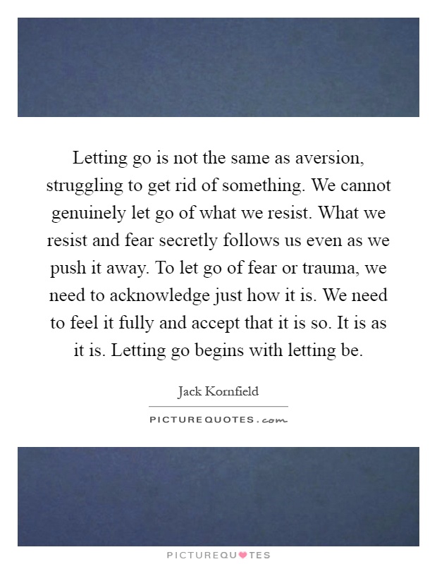 Letting go is not the same as aversion, struggling to get rid of something. We cannot genuinely let go of what we resist. What we resist and fear secretly follows us even as we push it away. To let go of fear or trauma, we need to acknowledge just how it is. We need to feel it fully and accept that it is so. It is as it is. Letting go begins with letting be Picture Quote #1