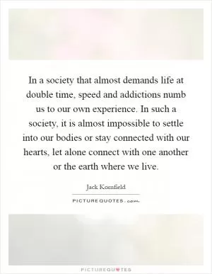 In a society that almost demands life at double time, speed and addictions numb us to our own experience. In such a society, it is almost impossible to settle into our bodies or stay connected with our hearts, let alone connect with one another or the earth where we live Picture Quote #1