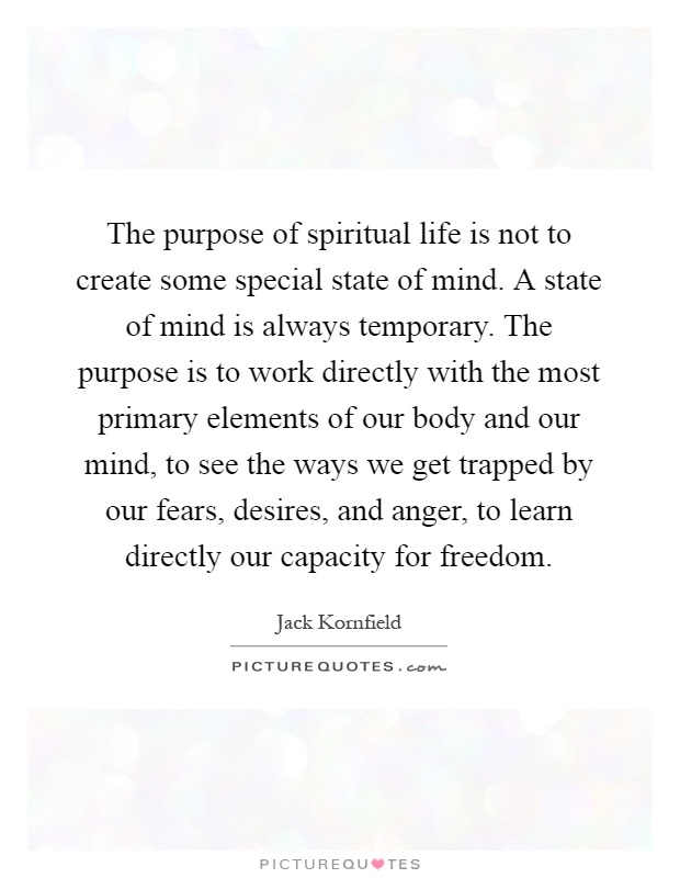 The purpose of spiritual life is not to create some special state of mind. A state of mind is always temporary. The purpose is to work directly with the most primary elements of our body and our mind, to see the ways we get trapped by our fears, desires, and anger, to learn directly our capacity for freedom Picture Quote #1