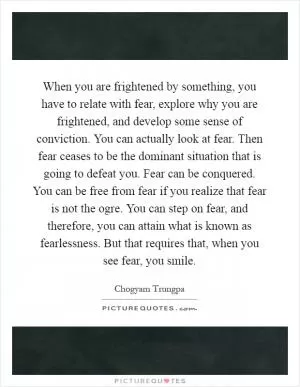 When you are frightened by something, you have to relate with fear, explore why you are frightened, and develop some sense of conviction. You can actually look at fear. Then fear ceases to be the dominant situation that is going to defeat you. Fear can be conquered. You can be free from fear if you realize that fear is not the ogre. You can step on fear, and therefore, you can attain what is known as fearlessness. But that requires that, when you see fear, you smile Picture Quote #1
