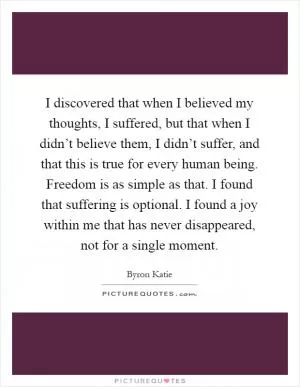I discovered that when I believed my thoughts, I suffered, but that when I didn’t believe them, I didn’t suffer, and that this is true for every human being. Freedom is as simple as that. I found that suffering is optional. I found a joy within me that has never disappeared, not for a single moment Picture Quote #1
