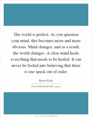 The world is perfect. As you question your mind, this becomes more and more obvious. Mind changes, and as a result, the world changes. A clear mind heals everything that needs to be healed. It can never be fooled into believing that there is one speck out of order Picture Quote #1