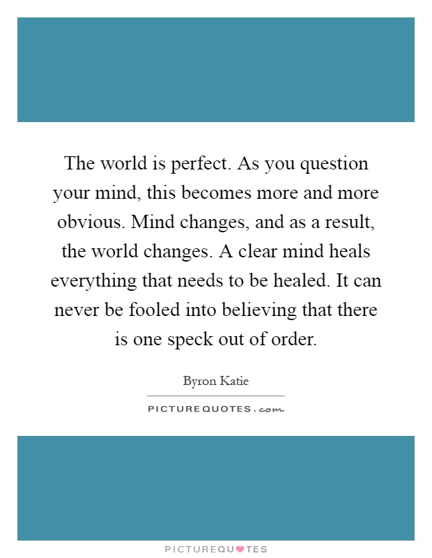 The world is perfect. As you question your mind, this becomes more and more obvious. Mind changes, and as a result, the world changes. A clear mind heals everything that needs to be healed. It can never be fooled into believing that there is one speck out of order Picture Quote #1