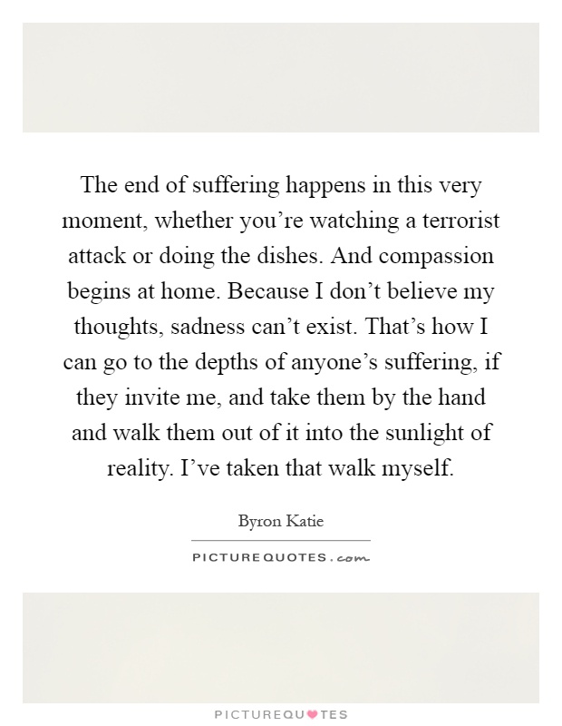 The end of suffering happens in this very moment, whether you're watching a terrorist attack or doing the dishes. And compassion begins at home. Because I don't believe my thoughts, sadness can't exist. That's how I can go to the depths of anyone's suffering, if they invite me, and take them by the hand and walk them out of it into the sunlight of reality. I've taken that walk myself Picture Quote #1