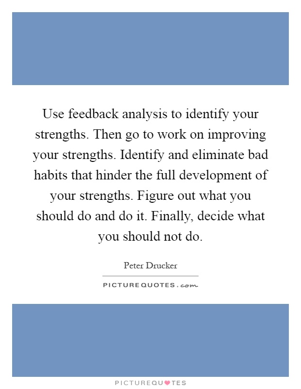 Use feedback analysis to identify your strengths. Then go to work on improving your strengths. Identify and eliminate bad habits that hinder the full development of your strengths. Figure out what you should do and do it. Finally, decide what you should not do Picture Quote #1