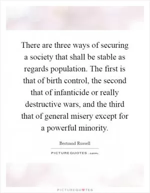 There are three ways of securing a society that shall be stable as regards population. The first is that of birth control, the second that of infanticide or really destructive wars, and the third that of general misery except for a powerful minority Picture Quote #1