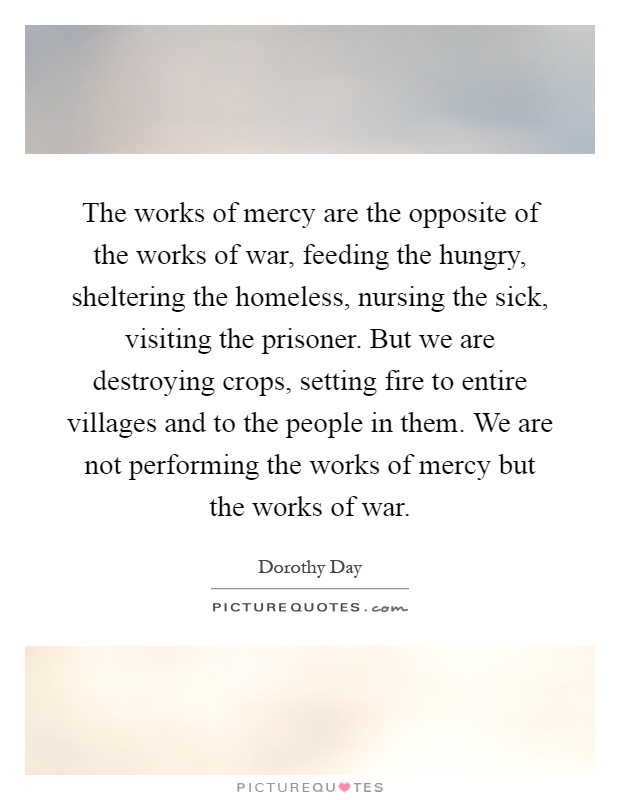 The works of mercy are the opposite of the works of war, feeding the hungry, sheltering the homeless, nursing the sick, visiting the prisoner. But we are destroying crops, setting fire to entire villages and to the people in them. We are not performing the works of mercy but the works of war Picture Quote #1