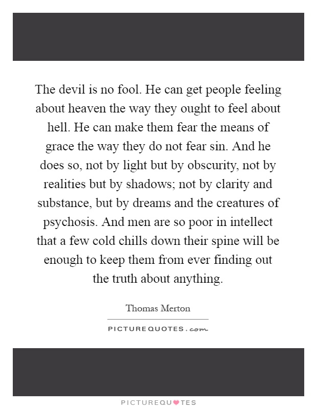 The devil is no fool. He can get people feeling about heaven the way they ought to feel about hell. He can make them fear the means of grace the way they do not fear sin. And he does so, not by light but by obscurity, not by realities but by shadows; not by clarity and substance, but by dreams and the creatures of psychosis. And men are so poor in intellect that a few cold chills down their spine will be enough to keep them from ever finding out the truth about anything Picture Quote #1