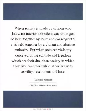 When society is made up of men who know no interior solitude it can no longer be held together by love: and consequently it is held together by a violent and abusive authority. But when men are violently deprived of the solitude and freedom which are their due, then society in which they live becomes putrid, it festers with servility, resentment and hate Picture Quote #1