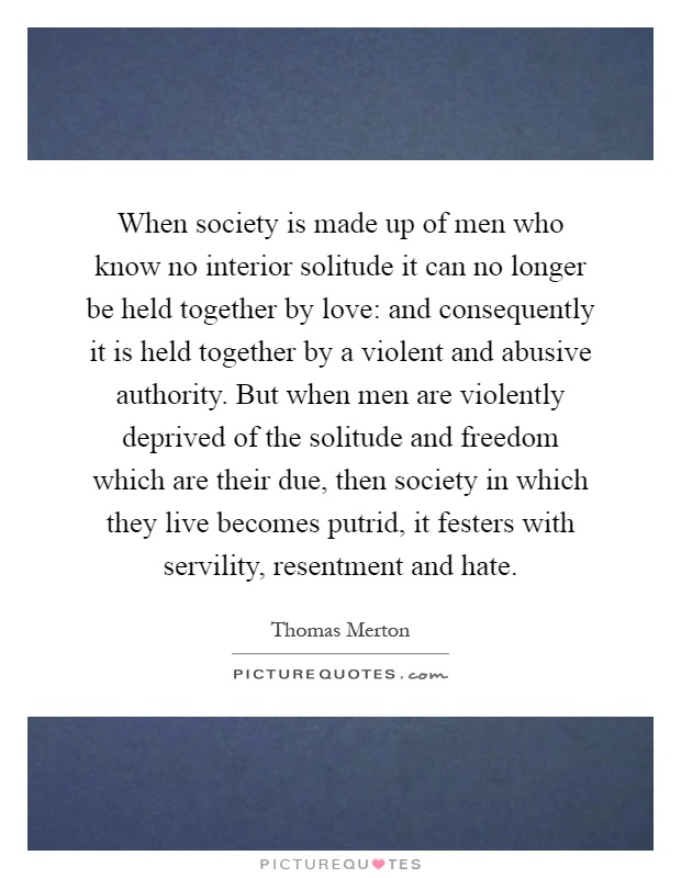 When society is made up of men who know no interior solitude it can no longer be held together by love: and consequently it is held together by a violent and abusive authority. But when men are violently deprived of the solitude and freedom which are their due, then society in which they live becomes putrid, it festers with servility, resentment and hate Picture Quote #1