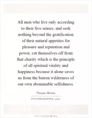 All men who live only according to their five senses, and seek nothing beyond the gratification of their natural appetites for pleasure and reputation and power, cut themselves off from that charity which is the principle of all spiritual vitality and happiness because it alone saves us from the barren wilderness of our own abominable selfishness Picture Quote #1