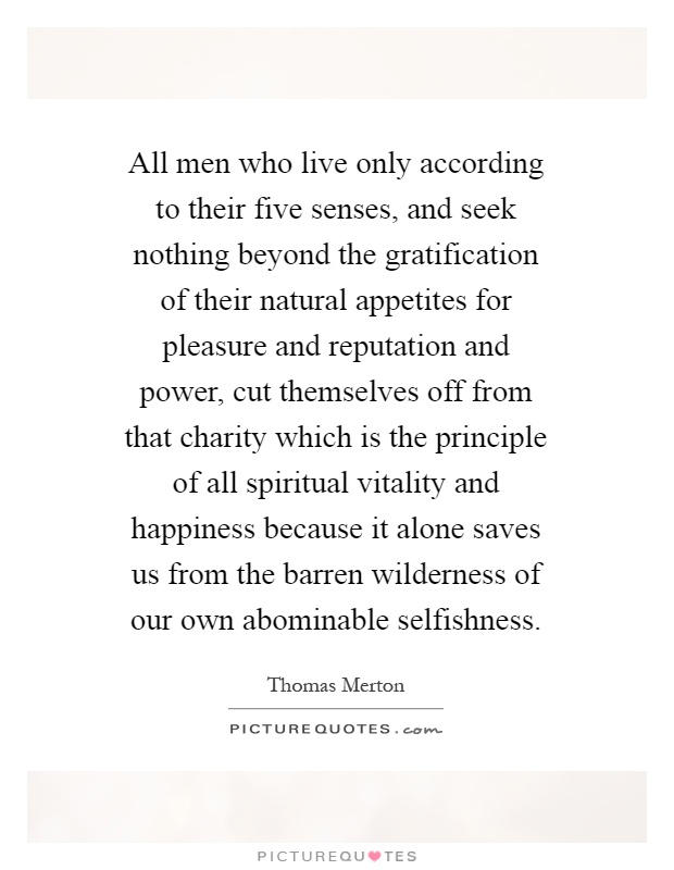 All men who live only according to their five senses, and seek nothing beyond the gratification of their natural appetites for pleasure and reputation and power, cut themselves off from that charity which is the principle of all spiritual vitality and happiness because it alone saves us from the barren wilderness of our own abominable selfishness Picture Quote #1