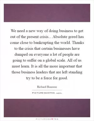 We need a new way of doing business to get out of the present crisis... Absolute greed has come close to bankrupting the world. Thanks to the crisis that certain businesses have dumped on everyone a lot of people are going to suffer on a global scale. All of us must learn. It is all the more important that those business leaders that are left standing try to be a force for good Picture Quote #1