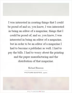 I was interested in creating things that I could be proud of and so, you know, I was interested in being an editor of a magazine, things that I could be proud of, and so, you know, I was interested in being an editor of a magazine, but in order to be an editor of a magazine I had to become a publisher as well. I had to pay the bills. I had to worry about the printing and the paper manufacturing and the distribution of that magazine Picture Quote #1