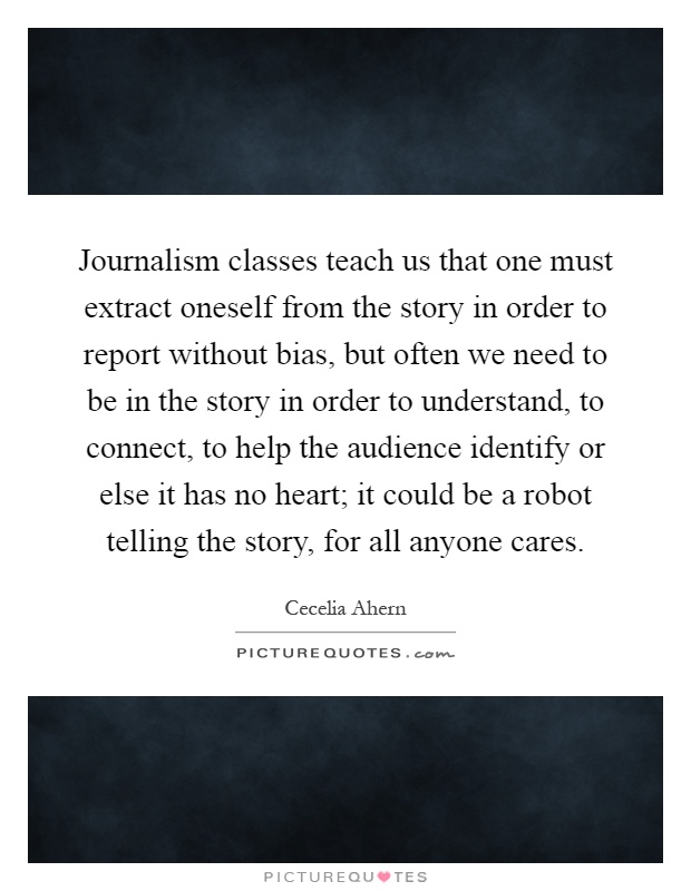 Journalism classes teach us that one must extract oneself from the story in order to report without bias, but often we need to be in the story in order to understand, to connect, to help the audience identify or else it has no heart; it could be a robot telling the story, for all anyone cares Picture Quote #1