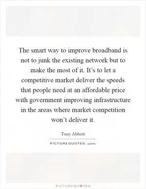 The smart way to improve broadband is not to junk the existing network but to make the most of it. It’s to let a competitive market deliver the speeds that people need at an affordable price with government improving infrastructure in the areas where market competition won’t deliver it Picture Quote #1