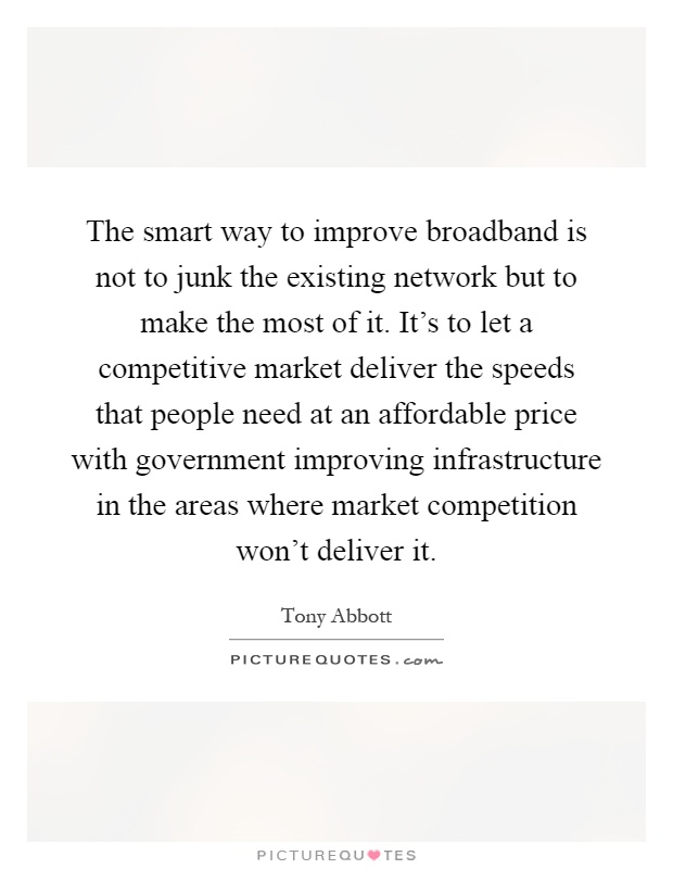 The smart way to improve broadband is not to junk the existing network but to make the most of it. It's to let a competitive market deliver the speeds that people need at an affordable price with government improving infrastructure in the areas where market competition won't deliver it Picture Quote #1