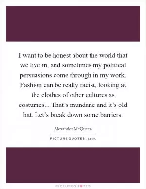I want to be honest about the world that we live in, and sometimes my political persuasions come through in my work. Fashion can be really racist, looking at the clothes of other cultures as costumes... That’s mundane and it’s old hat. Let’s break down some barriers Picture Quote #1