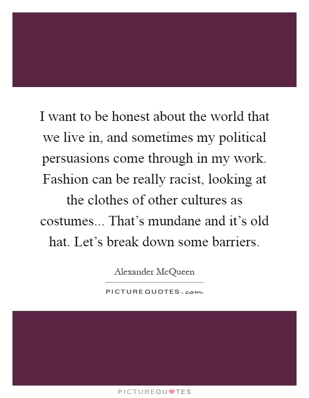 I want to be honest about the world that we live in, and sometimes my political persuasions come through in my work. Fashion can be really racist, looking at the clothes of other cultures as costumes... That's mundane and it's old hat. Let's break down some barriers Picture Quote #1