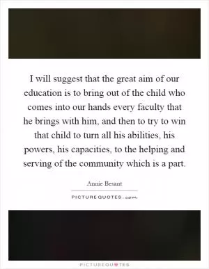 I will suggest that the great aim of our education is to bring out of the child who comes into our hands every faculty that he brings with him, and then to try to win that child to turn all his abilities, his powers, his capacities, to the helping and serving of the community which is a part Picture Quote #1