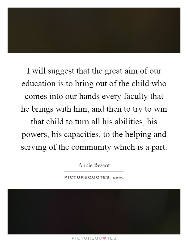 I will suggest that the great aim of our education is to bring out of the child who comes into our hands every faculty that he brings with him, and then to try to win that child to turn all his abilities, his powers, his capacities, to the helping and serving of the community which is a part Picture Quote #1