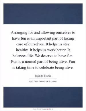 Arranging for and allowing ourselves to have fun is an important part of taking care of ourselves. It helps us stay healthy. It helps us work better. It balances life. We deserve to have fun. Fun is a normal part of being alive. Fun is taking time to celebrate being alive Picture Quote #1