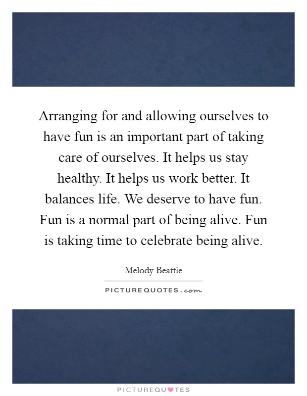 Arranging for and allowing ourselves to have fun is an important part of taking care of ourselves. It helps us stay healthy. It helps us work better. It balances life. We deserve to have fun. Fun is a normal part of being alive. Fun is taking time to celebrate being alive Picture Quote #1