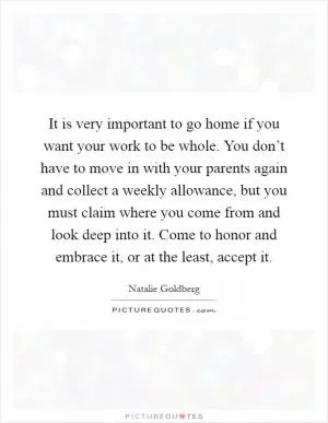 It is very important to go home if you want your work to be whole. You don’t have to move in with your parents again and collect a weekly allowance, but you must claim where you come from and look deep into it. Come to honor and embrace it, or at the least, accept it Picture Quote #1