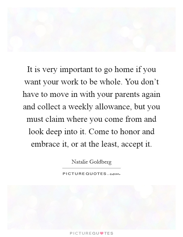 It is very important to go home if you want your work to be whole. You don't have to move in with your parents again and collect a weekly allowance, but you must claim where you come from and look deep into it. Come to honor and embrace it, or at the least, accept it Picture Quote #1