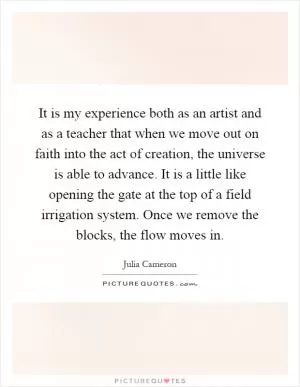 It is my experience both as an artist and as a teacher that when we move out on faith into the act of creation, the universe is able to advance. It is a little like opening the gate at the top of a field irrigation system. Once we remove the blocks, the flow moves in Picture Quote #1