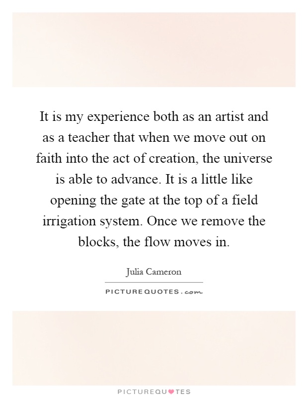 It is my experience both as an artist and as a teacher that when we move out on faith into the act of creation, the universe is able to advance. It is a little like opening the gate at the top of a field irrigation system. Once we remove the blocks, the flow moves in Picture Quote #1