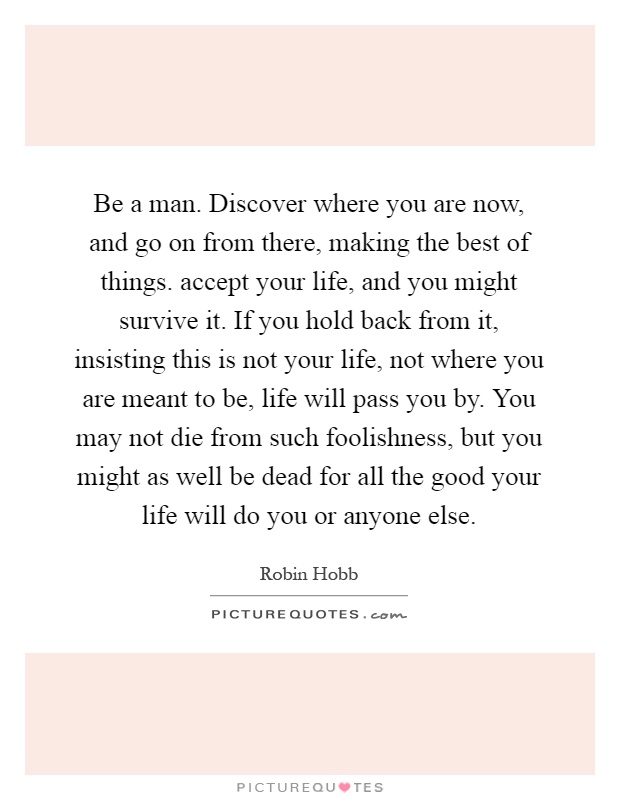 Be a man. Discover where you are now, and go on from there, making the best of things. accept your life, and you might survive it. If you hold back from it, insisting this is not your life, not where you are meant to be, life will pass you by. You may not die from such foolishness, but you might as well be dead for all the good your life will do you or anyone else Picture Quote #1