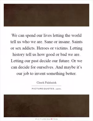 We can spend our lives letting the world tell us who we are. Sane or insane. Saints or sex addicts. Heroes or victims. Letting history tell us how good or bad we are. Letting our past decide our future. Or we can decide for ourselves. And maybe it’s our job to invent something better Picture Quote #1