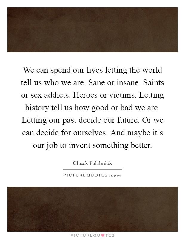 We can spend our lives letting the world tell us who we are. Sane or insane. Saints or sex addicts. Heroes or victims. Letting history tell us how good or bad we are. Letting our past decide our future. Or we can decide for ourselves. And maybe it's our job to invent something better Picture Quote #1