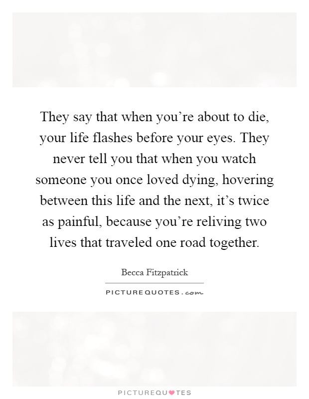 They say that when you're about to die, your life flashes before your eyes. They never tell you that when you watch someone you once loved dying, hovering between this life and the next, it's twice as painful, because you're reliving two lives that traveled one road together Picture Quote #1
