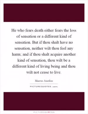 He who fears death either fears the loss of sensation or a different kind of sensation. But if thou shalt have no sensation, neither wilt thou feel any harm; and if thou shalt acquire another kind of sensation, thou wilt be a different kind of living being and thou wilt not cease to live Picture Quote #1
