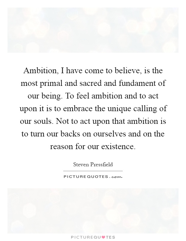 Ambition, I have come to believe, is the most primal and sacred and fundament of our being. To feel ambition and to act upon it is to embrace the unique calling of our souls. Not to act upon that ambition is to turn our backs on ourselves and on the reason for our existence Picture Quote #1