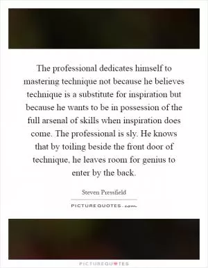 The professional dedicates himself to mastering technique not because he believes technique is a substitute for inspiration but because he wants to be in possession of the full arsenal of skills when inspiration does come. The professional is sly. He knows that by toiling beside the front door of technique, he leaves room for genius to enter by the back Picture Quote #1
