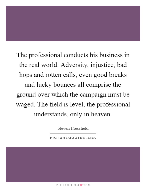 The professional conducts his business in the real world. Adversity, injustice, bad hops and rotten calls, even good breaks and lucky bounces all comprise the ground over which the campaign must be waged. The field is level, the professional understands, only in heaven Picture Quote #1