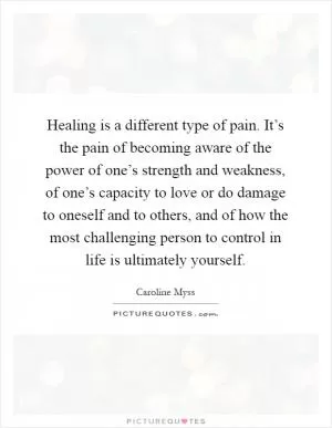 Healing is a different type of pain. It’s the pain of becoming aware of the power of one’s strength and weakness, of one’s capacity to love or do damage to oneself and to others, and of how the most challenging person to control in life is ultimately yourself Picture Quote #1