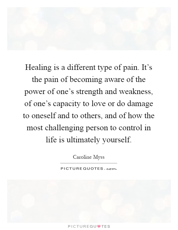 Healing is a different type of pain. It's the pain of becoming aware of the power of one's strength and weakness, of one's capacity to love or do damage to oneself and to others, and of how the most challenging person to control in life is ultimately yourself Picture Quote #1
