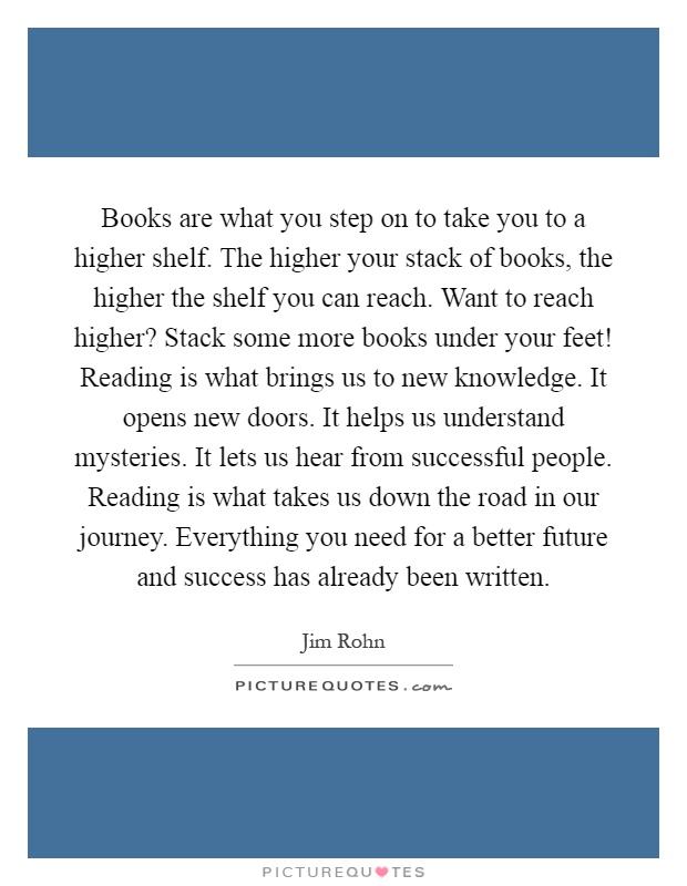 Books are what you step on to take you to a higher shelf. The higher your stack of books, the higher the shelf you can reach. Want to reach higher? Stack some more books under your feet! Reading is what brings us to new knowledge. It opens new doors. It helps us understand mysteries. It lets us hear from successful people. Reading is what takes us down the road in our journey. Everything you need for a better future and success has already been written Picture Quote #1