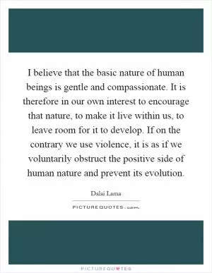 I believe that the basic nature of human beings is gentle and compassionate. It is therefore in our own interest to encourage that nature, to make it live within us, to leave room for it to develop. If on the contrary we use violence, it is as if we voluntarily obstruct the positive side of human nature and prevent its evolution Picture Quote #1