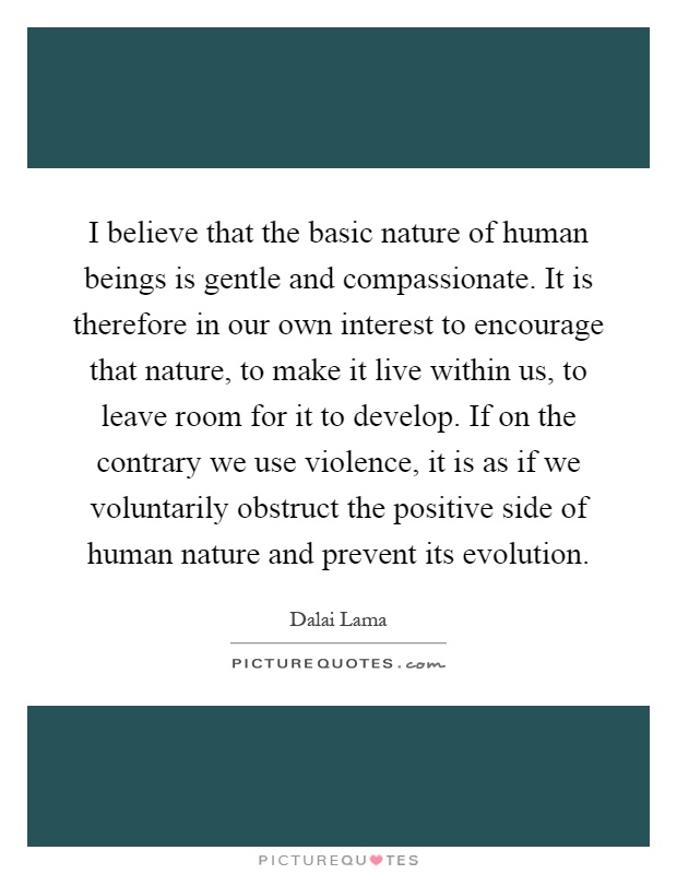 I believe that the basic nature of human beings is gentle and compassionate. It is therefore in our own interest to encourage that nature, to make it live within us, to leave room for it to develop. If on the contrary we use violence, it is as if we voluntarily obstruct the positive side of human nature and prevent its evolution Picture Quote #1