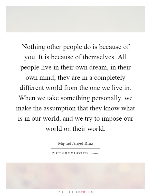 Nothing other people do is because of you. It is because of themselves. All people live in their own dream, in their own mind; they are in a completely different world from the one we live in. When we take something personally, we make the assumption that they know what is in our world, and we try to impose our world on their world Picture Quote #1