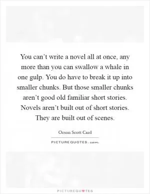 You can’t write a novel all at once, any more than you can swallow a whale in one gulp. You do have to break it up into smaller chunks. But those smaller chunks aren’t good old familiar short stories. Novels aren’t built out of short stories. They are built out of scenes Picture Quote #1