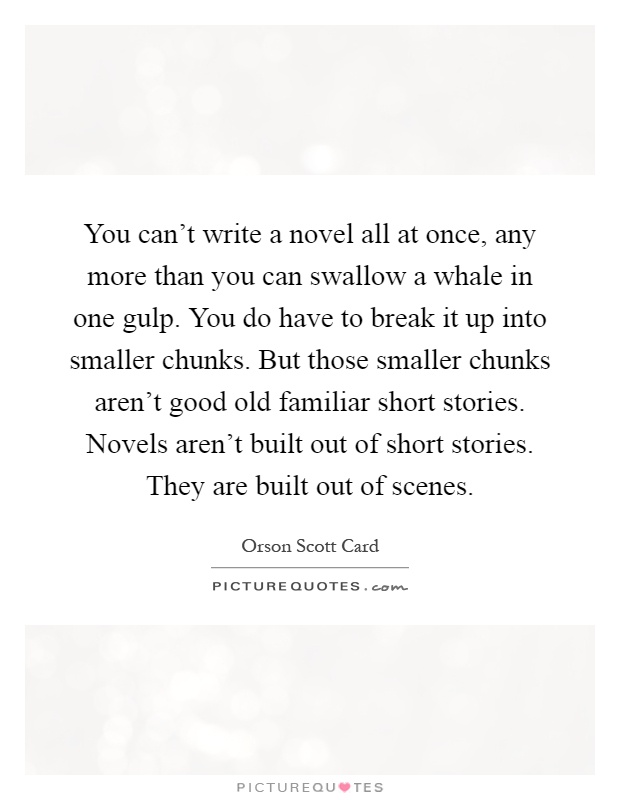 You can't write a novel all at once, any more than you can swallow a whale in one gulp. You do have to break it up into smaller chunks. But those smaller chunks aren't good old familiar short stories. Novels aren't built out of short stories. They are built out of scenes Picture Quote #1