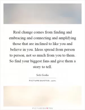 Real change comes from finding and embracing and connecting and amplifying those that are inclined to like you and believe in you. Ideas spread from person to person, not so much from you to them. So find your biggest fans and give them a story to tell Picture Quote #1