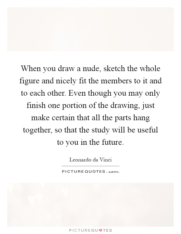 When you draw a nude, sketch the whole figure and nicely fit the members to it and to each other. Even though you may only finish one portion of the drawing, just make certain that all the parts hang together, so that the study will be useful to you in the future Picture Quote #1
