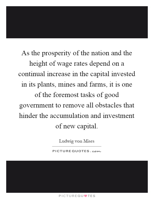As the prosperity of the nation and the height of wage rates depend on a continual increase in the capital invested in its plants, mines and farms, it is one of the foremost tasks of good government to remove all obstacles that hinder the accumulation and investment of new capital Picture Quote #1